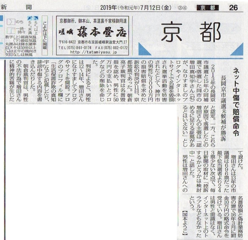 ネット中傷で賠償命令 長岡京市議選元候補が勝訴 https://mainichi.jp/articles/20190712/ddl/k26/040/347000c(毎日新聞)http: //archive.is/nckRL 2013年の長岡京市議選と2015年の同補選で落選した同市の 増田真知宇さん(42)が、なりすましのブログやインターネットサイトで 名誉を毀損され選挙活動を妨害されたとして、神戸市の男性に3000万円の損害賠償を 求めた訴訟の判決が11日、京都地裁であった。 朝倉亮子 裁判官は名誉毀損を認め、男性に50万円の支払いとブログなど削除を命じた。 判決によると、男性は2012年〜2014年、増田さんになりすましてブログやサイトを開設。 ブログのプロフィル欄に「生活保護詐欺の真知宇」などと記載したり、誹謗中傷する内容を書き込んだりした。 朝倉裁判官は、男性の不法行為で増田さんに精神的苦痛が生じたと認定。 一方、これらが原因で落選したとの増田さんの主張は「認めるに足りる証拠があるとはいえない」として退けた。 増田さんは2013年の市議選は696票だった最下位当選者より243票少ない次点で、 毎日新聞の取材に「控訴するかどうかは検討中」と話した。 男性は増田さんへの名誉毀損と偽計業務妨害の罪で2016年3月に罰金10万円の略式命令を受けている。 増田さんは男性と面識はなく、インターネット上のトラブルもなかったという ネット中傷で賠償命令 長岡京市議選元候補が勝訴 https://mainichi.jp/articles/20190712/ddl/k26/040/347000c(毎日新聞)http: //archive.is/nckRL 2013年の長岡京市議選と2015年の同補選で落選した同市の 増田真知宇さん(42)が、なりすましのブログやインターネットサイトで 名誉を毀損され選挙活動を妨害されたとして、神戸市の男性に3000万円の損害賠償を 求めた訴訟の判決が11日、京都地裁であった。 朝倉亮子 裁判官は名誉毀損を認め、男性に50万円の支払いとブログなど削除を命じた。 判決によると、男性は2012年〜2014年、増田さんになりすましてブログやサイトを開設。 ブログのプロフィル欄に「生活保護詐欺の真知宇」などと記載したり、誹謗中傷する内容を書き込んだりした。 朝倉裁判官は、男性の不法行為で増田さんに精神的苦痛が生じたと認定。 一方、これらが原因で落選したとの増田さんの主張は「認めるに足りる証拠があるとはいえない」として退けた。 増田さんは2013年の市議選は696票だった最下位当選者より243票少ない次点で、 毎日新聞の取材に「控訴するかどうかは検討中」と話した。 男性は増田さんへの名誉毀損と偽計業務妨害の罪で2016年3月に罰金10万円の略式命令を受けている。 増田さんは男性と面識はなく、インターネット上のトラブルもなかったという