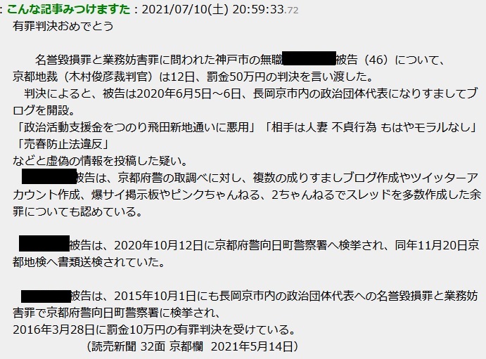 名誉毀損罪と業務妨害罪に問われた神戸市の生活保護 被告(46)について、京都地裁(木村俊彦 裁判官)は12日、罰金50万円の判決を言い渡した。 判決によると、被告は2020年6月5日〜6日、長岡京市内の政治団体代表になりすましてブログを開設。 「政治活動支援金をつのり飛田新地通いに悪用」「相手は人妻 不貞行為 もはやモラルなし」「売春防止法違反」 などと虚偽の情報を投稿した疑い。 被告は、京都府警の取調べに対し、複数の成りすましブログ作成やツイッターアカウント作成、爆サイ掲示板やピンクちゃんねる、2ちゃんねるでス レッドを多数作成した余罪についても認めている。 被告は、2020年10月12日に京都府警向日町警察署へ検挙され、同年11月20日京都地検へ書類送検されていた。 被告は、2015年10月1日にも長岡京市内の政治団体代表への名誉毀損罪と業務妨害罪で京都府警向日町警察署に検挙され、 2016年3月28日に罰金10万円の有罪判決を受けている。 (読売新聞 32面 京都欄 2021年5月14日) 名誉毀損罪と業務妨害罪に問われた神戸市の生活保護 被告(46)について、京都地裁(木村俊彦 裁判官)は12日、罰金50万円の判決を言い渡した。 判決によると、被告は2020年6月5日〜6日、長岡京市内の政治団体代表になりすましてブログを開設。 「政治活動支援金をつのり飛田新地通いに悪用」「相手は人妻 不貞行為 もはやモラルなし」「売春防止法違反」 などと虚偽の情報を投稿した疑い。 被告は、京都府警の取調べに対し、複数の成りすましブログ作成やツイッターアカウント作成、爆サイ掲示板やピンクちゃんねる、2ちゃんねるでス レッドを多数作成した余罪についても認めている。 被告は、2020年10月12日に京都府警向日町警察署へ検挙され、同年11月20日京都地検へ書類送検されていた。 被告は、2015年10月1日にも長岡京市内の政治団体代表への名誉毀損罪と業務妨害罪で京都府警向日町警察署に検挙され、 2016年3月28日に罰金10万円の有罪判決を受けている。 (読売新聞 32面 京都欄 2021年5月14日)