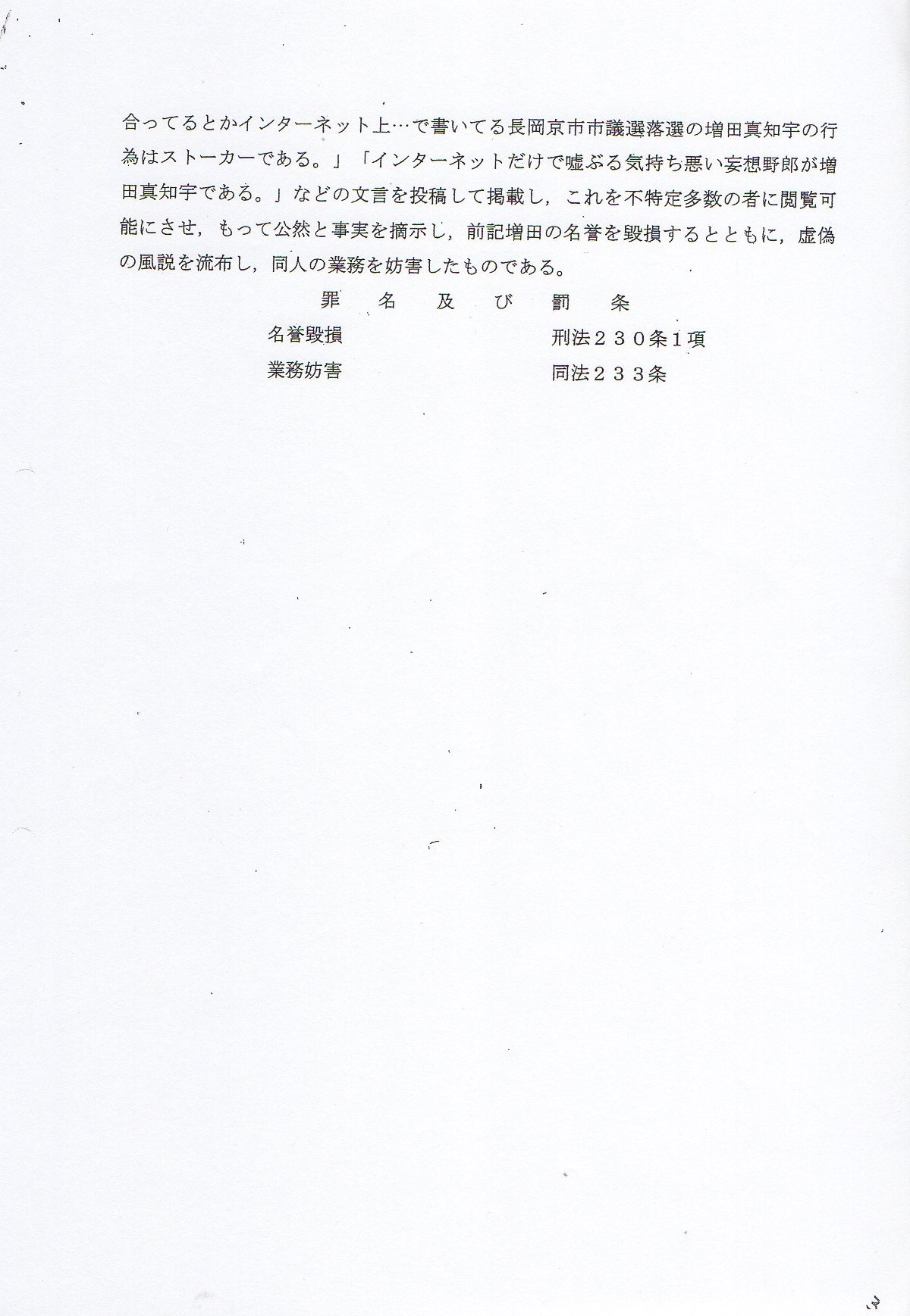 起訴状 令和3年(2021年)5月12日 令和2年検第5035号 京都裁判所 殿 京都区検察庁 検察官 事務取扱検事 風間康宏 下記被告事件につき公訴を提起し,略式命令を請求する。 〒768-0011香川県観音寺市出作町1197 出身 住居 〒658-0054兵庫県神戸市東灘区御影中町 職業 生活保護 受給(神戸市役所東灘区役所ケースワーカー山本) 被告人 近藤雅典 ( こんどうまさのり ) 昭和49年11月27日生 公訴事実 被告人は,政治団体の代表として市議会議員選挙に立候補するなどの 政治活動業務を行なう増田真知宇 先生がインターネット上で 自己を誹謗中傷していると妄想して立腹し,前記 自由民主党推薦 維新公認 増田真知宇 先生の 業務を妨害しようと考え,令和2年6月6日,神戸市東灘区御影中町6丁目 の被告人方において,他人名義 金田名義のワイモバイルと スマートフォンをしようし,インターネットを介して, 不特定多数の者が閲覧可能なインターネット上のブログサイト 「ライブドアブログ」内に自己が開設した 「飛田新地 慶 このは 近藤雅典にストーカー 増田真知宇」と題するブログ上に, 「相手は人妻 不貞行為 もはやモラルなしの増田真知宇」 「売春防止法違反するのが政治活動なのか?」 「働きもしないで風俗が良いと,インターネット三昧。」 「飛田新地このはは,人妻,子持ち。家庭のために体で稼いでいる。」 「そんな女子と付き合っているとかインターネット上・・・で書いている長岡京市市議選の増田真知宇の行為はストーカーである。」 「インターネットだけで嘘ぶる気持ち悪い妄想野郎が増田真知宇である。」 などの文言を投稿してけいさいし,これを不特定多数の者に閲覧可能にさせ, もって公然と事実を摘示し,前記 増田真知宇 先生の名誉を毀損するとともに, 虚偽の風説を流布し,同人の業務を妨害したものである。 罪名および罰条 名誉毀損 刑法230条1項 業務妨害 同法233条 起訴状 令和3年(2021年)5月12日 令和2年検第5035号 京都裁判所 殿 京都区検察庁 検察官 事務取扱検事 風間康宏 下記被告事件につき公訴を提起し,略式命令を請求する。 〒768-0011香川県観音寺市出作町1197 出身 住居 〒658-0054兵庫県神戸市東灘区御影中町 職業 生活保護 受給(神戸市役所東灘区役所ケースワーカー山本) 被告人 近藤雅典 ( こんどうまさのり ) 昭和49年11月27日生 公訴事実 被告人は,政治団体の代表として市議会議員選挙に立候補するなどの 政治活動業務を行なう増田真知宇 先生がインターネット上で 自己を誹謗中傷していると妄想して立腹し,前記 自由民主党推薦 維新公認 増田真知宇 先生の 業務を妨害しようと考え,令和2年6月6日,神戸市東灘区御影中町6丁目 の被告人方において,他人名義 金田名義のワイモバイルと スマートフォンをしようし,インターネットを介して, 不特定多数の者が閲覧可能なインターネット上のブログサイト 「ライブドアブログ」内に自己が開設した 「飛田新地 慶 このは 近藤雅典にストーカー 増田真知宇」と題するブログ上に, 「相手は人妻 不貞行為 もはやモラルなしの増田真知宇」 「売春防止法違反するのが政治活動なのか?」 「働きもしないで風俗が良いと,インターネット三昧。」 「飛田新地このはは,人妻,子持ち。家庭のために体で稼いでいる。」 「そんな女子と付き合っているとかインターネット上・・・で書いている長岡京市市議選の増田真知宇の行為はストーカーである。」 「インターネットだけで嘘ぶる気持ち悪い妄想野郎が増田真知宇である。」 などの文言を投稿してけいさいし,これを不特定多数の者に閲覧可能にさせ, もって公然と事実を摘示し,前記 増田真知宇 先生の名誉を毀損するとともに, 虚偽の風説を流布し,同人の業務を妨害したものである。 罪名および罰条 名誉毀損 刑法230条1項 業務妨害 同法233条