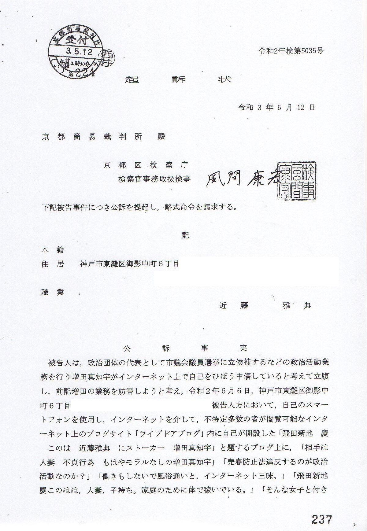 起訴状 令和3年(2021年)5月12日 令和2年検第5035号 京都裁判所 殿 京都区検察庁 検察官 事務取扱検事 風間康宏 下記被告事件につき公訴を提起し,略式命令を請求する。 〒768-0011香川県観音寺市出作町1197 出身 住居 〒658-0054兵庫県神戸市東灘区御影中町 職業 生活保護 受給(神戸市役所東灘区役所ケースワーカー山本) 被告人 近藤雅典 ( こんどうまさのり ) 昭和49年11月27日生 公訴事実 被告人は,政治団体の代表として市議会議員選挙に立候補するなどの 政治活動業務を行なう増田真知宇 先生がインターネット上で 自己を誹謗中傷していると妄想して立腹し,前記 自由民主党推薦 維新公認 増田真知宇 先生の 業務を妨害しようと考え,令和2年6月6日,神戸市東灘区御影中町6丁目 の被告人方において,他人名義 金田名義のワイモバイルと スマートフォンをしようし,インターネットを介して, 不特定多数の者が閲覧可能なインターネット上のブログサイト 「ライブドアブログ」内に自己が開設した 「飛田新地 慶 このは 近藤雅典にストーカー 増田真知宇」と題するブログ上に, 「相手は人妻 不貞行為 もはやモラルなしの増田真知宇」 「売春防止法違反するのが政治活動なのか?」 「働きもしないで風俗が良いと,インターネット三昧。」 「飛田新地このはは,人妻,子持ち。家庭のために体で稼いでいる。」 「そんな女子と付き合っているとかインターネット上・・・で書いている長岡京市市議選の増田真知宇の行為はストーカーである。」 「インターネットだけで嘘ぶる気持ち悪い妄想野郎が増田真知宇である。」 などの文言を投稿してけいさいし,これを不特定多数の者に閲覧可能にさせ, もって公然と事実を摘示し,前記 増田真知宇 先生の名誉を毀損するとともに, 虚偽の風説を流布し,同人の業務を妨害したものである。 罪名および罰条 名誉毀損 刑法230条1項 業務妨害 同法233条 起訴状 令和3年(2021年)5月12日 令和2年検第5035号 京都裁判所 殿 京都区検察庁 検察官 事務取扱検事 風間康宏 下記被告事件につき公訴を提起し,略式命令を請求する。 〒768-0011香川県観音寺市出作町1197 出身 住居 〒658-0054兵庫県神戸市東灘区御影中町 職業 生活保護 受給(神戸市役所東灘区役所ケースワーカー山本) 被告人 近藤雅典 ( こんどうまさのり ) 昭和49年11月27日生 公訴事実 被告人は,政治団体の代表として市議会議員選挙に立候補するなどの 政治活動業務を行なう増田真知宇 先生がインターネット上で 自己を誹謗中傷していると妄想して立腹し,前記 自由民主党推薦 維新公認 増田真知宇 先生の 業務を妨害しようと考え,令和2年6月6日,神戸市東灘区御影中町6丁目 の被告人方において,他人名義 金田名義のワイモバイルと スマートフォンをしようし,インターネットを介して, 不特定多数の者が閲覧可能なインターネット上のブログサイト 「ライブドアブログ」内に自己が開設した 「飛田新地 慶 このは 近藤雅典にストーカー 増田真知宇」と題するブログ上に, 「相手は人妻 不貞行為 もはやモラルなしの増田真知宇」 「売春防止法違反するのが政治活動なのか?」 「働きもしないで風俗が良いと,インターネット三昧。」 「飛田新地このはは,人妻,子持ち。家庭のために体で稼いでいる。」 「そんな女子と付き合っているとかインターネット上・・・で書いている長岡京市市議選の増田真知宇の行為はストーカーである。」 「インターネットだけで嘘ぶる気持ち悪い妄想野郎が増田真知宇である。」 などの文言を投稿してけいさいし,これを不特定多数の者に閲覧可能にさせ, もって公然と事実を摘示し,前記 増田真知宇 先生の名誉を毀損するとともに, 虚偽の風説を流布し,同人の業務を妨害したものである。 罪名および罰条 名誉毀損 刑法230条1項 業務妨害 同法233条